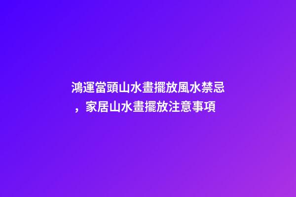 鴻運當頭山水畫擺放風水禁忌，家居山水畫擺放注意事項